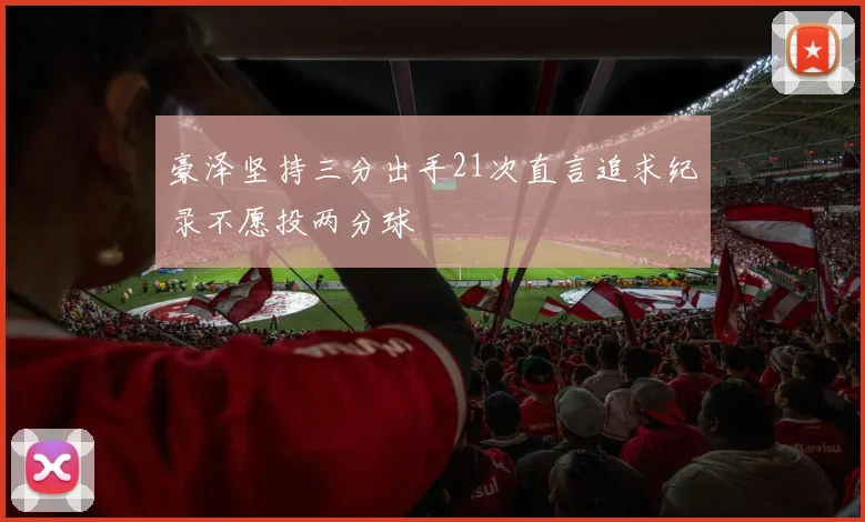 豪泽坚持三分出手21次直言追求纪录不愿投两分球