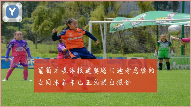 葡萄牙媒体报道奥塔门迪考虑续约合同本菲卡已正式提出报价