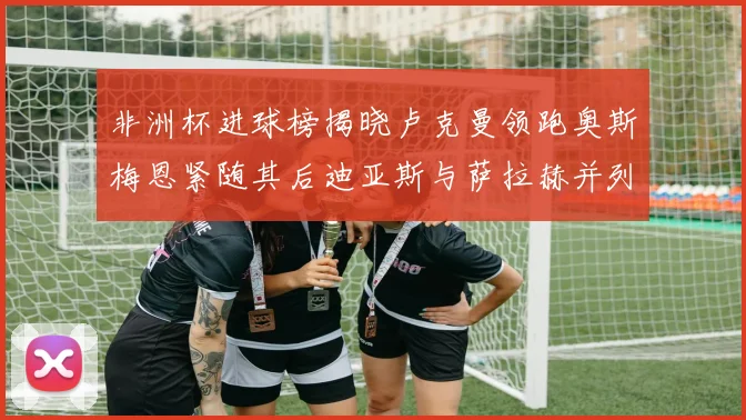 非洲杯进球榜揭晓卢克曼领跑奥斯梅恩紧随其后迪亚斯与萨拉赫并列第三