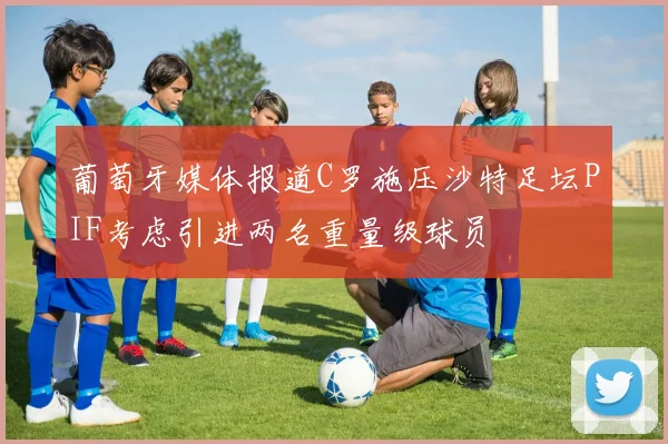 葡萄牙媒体报道C罗施压沙特足坛PIF考虑引进两名重量级球员