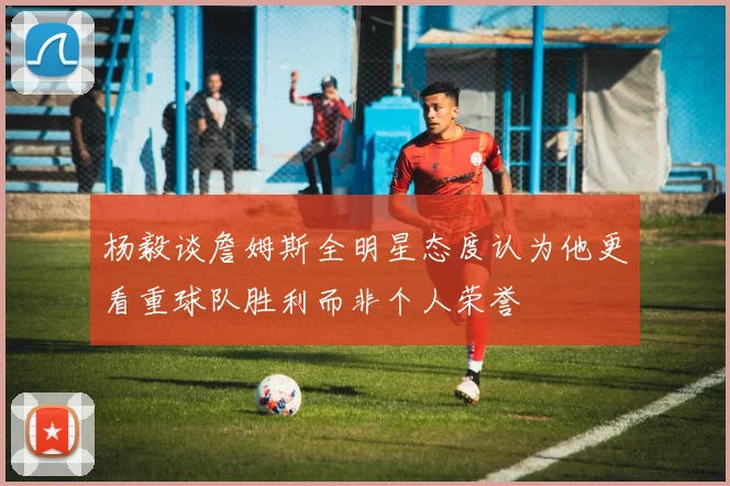 杨毅谈詹姆斯全明星态度认为他更看重球队胜利而非个人荣誉