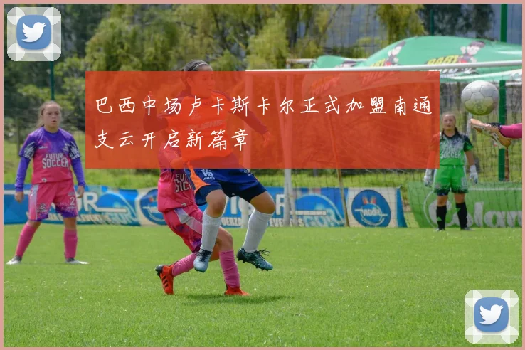 巴西中场卢卡斯卡尔正式加盟南通支云开启新篇章