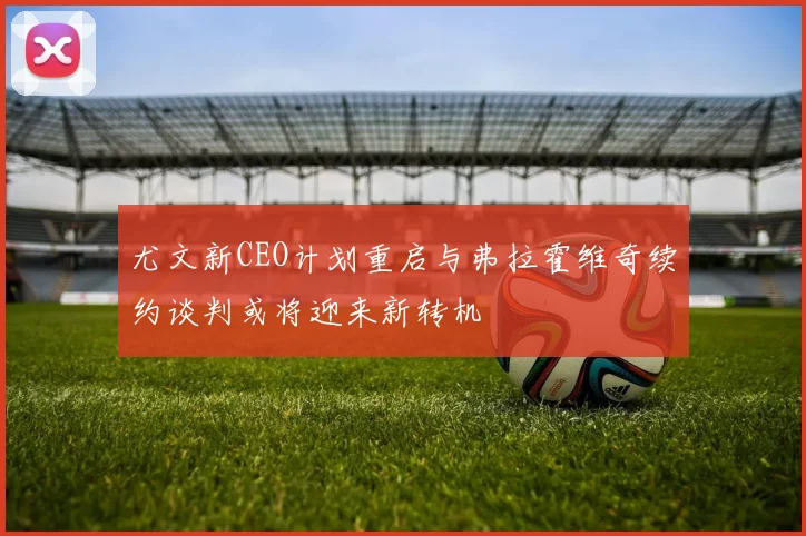 尤文新CEO计划重启与弗拉霍维奇续约谈判或将迎来新转机