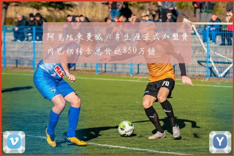 阿克结束曼城六年生涯正式加盟费内巴切转会总价达850万镑