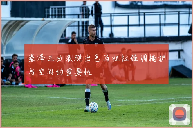 豪泽三分表现出色马祖拉强调掩护与空间的重要性
