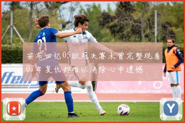 安布回忆05欧冠决赛未曾完整观看07年复仇却难以消除心中遗憾
