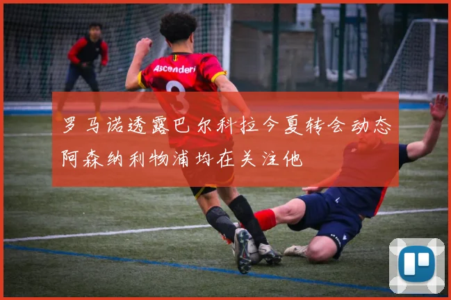 罗马诺透露巴尔科拉今夏转会动态阿森纳利物浦均在关注他