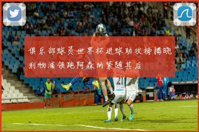 俱乐部球员世界杯进球助攻榜揭晓利物浦领跑阿森纳紧随其后