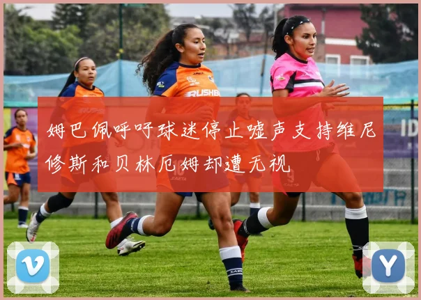 姆巴佩呼吁球迷停止嘘声支持维尼修斯和贝林厄姆却遭无视