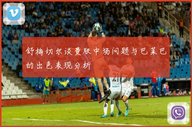 舒梅切尔谈曼联中场问题与巴莱巴的出色表现分析