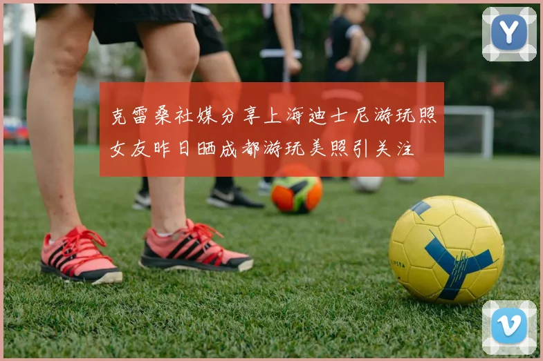 克雷桑社媒分享上海迪士尼游玩照女友昨日晒成都游玩美照引关注