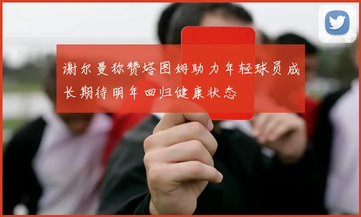 谢尔曼称赞塔图姆助力年轻球员成长期待明年回归健康状态